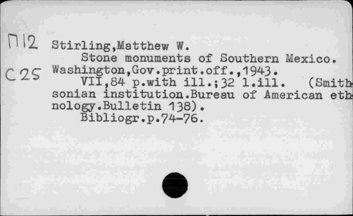 ﻿П 12. Stirling,Matthew W.
Stone monuments of Southern Mexico.
С QC Washington,Gov.print.off., 194-3.
VII,84 p.with ill.; 32 1.ill. (Smith sonian institution.Bureau of American eth nology.Bulletin 138).
Bibliogr.p.74-76.